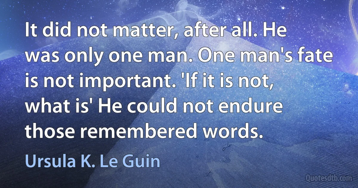 It did not matter, after all. He was only one man. One man's fate is not important. 'If it is not, what is' He could not endure those remembered words. (Ursula K. Le Guin)