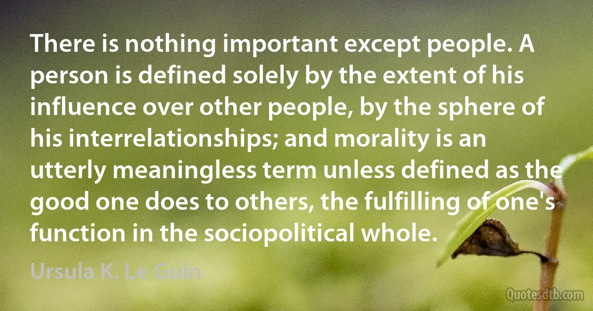 There is nothing important except people. A person is defined solely by the extent of his influence over other people, by the sphere of his interrelationships; and morality is an utterly meaningless term unless defined as the good one does to others, the fulfilling of one's function in the sociopolitical whole. (Ursula K. Le Guin)