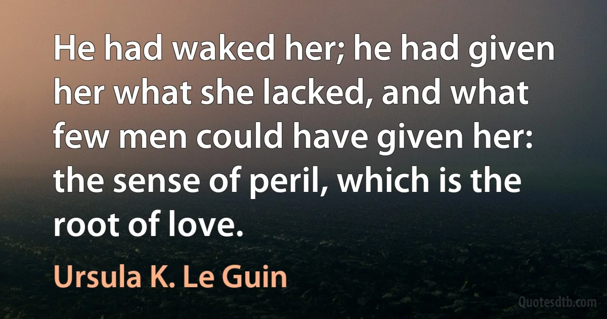 He had waked her; he had given her what she lacked, and what few men could have given her: the sense of peril, which is the root of love. (Ursula K. Le Guin)