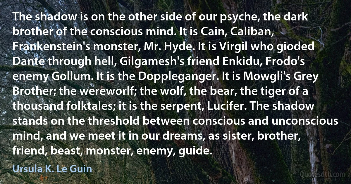 The shadow is on the other side of our psyche, the dark brother of the conscious mind. It is Cain, Caliban, Frankenstein's monster, Mr. Hyde. It is Virgil who gioded Dante through hell, Gilgamesh's friend Enkidu, Frodo's enemy Gollum. It is the Doppleganger. It is Mowgli's Grey Brother; the wereworlf; the wolf, the bear, the tiger of a thousand folktales; it is the serpent, Lucifer. The shadow stands on the threshold between conscious and unconscious mind, and we meet it in our dreams, as sister, brother, friend, beast, monster, enemy, guide. (Ursula K. Le Guin)