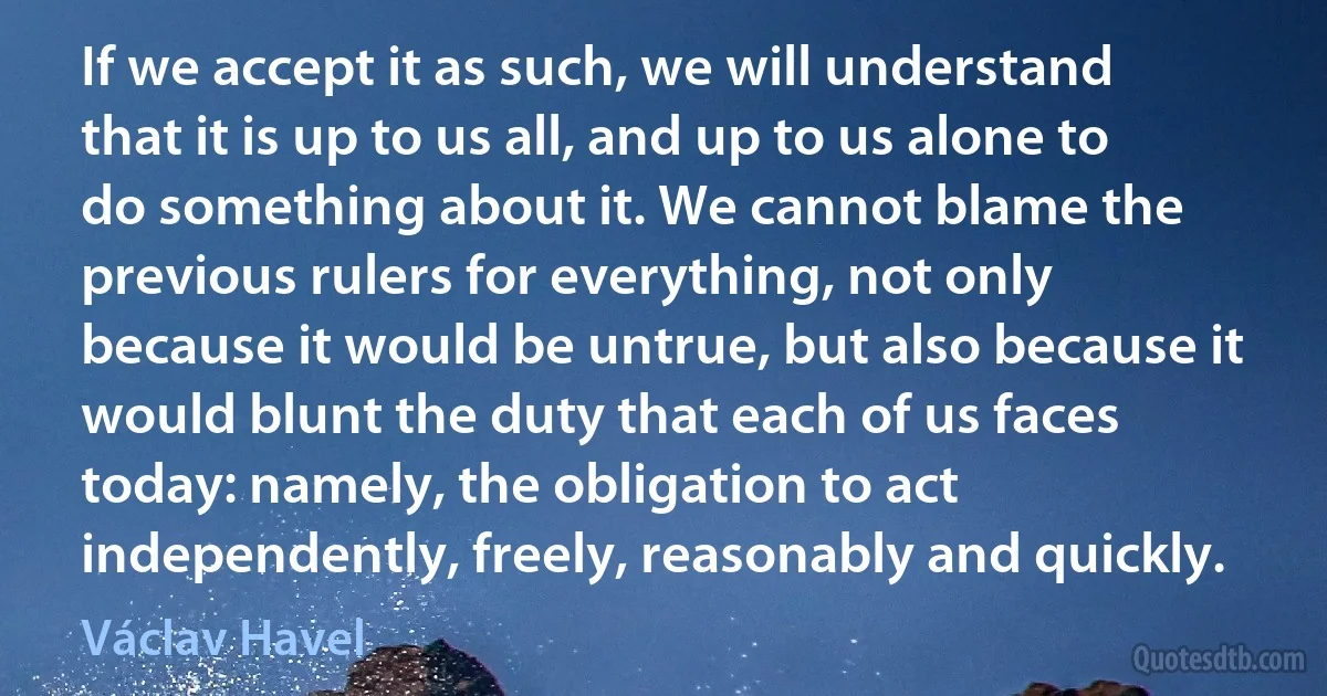 If we accept it as such, we will understand that it is up to us all, and up to us alone to do something about it. We cannot blame the previous rulers for everything, not only because it would be untrue, but also because it would blunt the duty that each of us faces today: namely, the obligation to act independently, freely, reasonably and quickly. (Václav Havel)