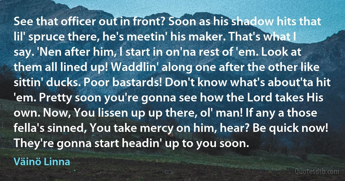 See that officer out in front? Soon as his shadow hits that lil' spruce there, he's meetin' his maker. That's what I say. 'Nen after him, I start in on'na rest of 'em. Look at them all lined up! Waddlin' along one after the other like sittin' ducks. Poor bastards! Don't know what's about'ta hit 'em. Pretty soon you're gonna see how the Lord takes His own. Now, You lissen up up there, ol' man! If any a those fella's sinned, You take mercy on him, hear? Be quick now! They're gonna start headin' up to you soon. (Väinö Linna)