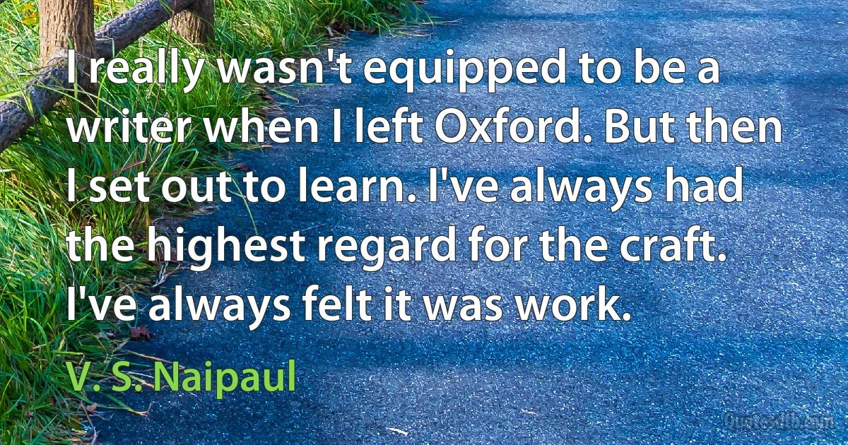 I really wasn't equipped to be a writer when I left Oxford. But then I set out to learn. I've always had the highest regard for the craft. I've always felt it was work. (V. S. Naipaul)