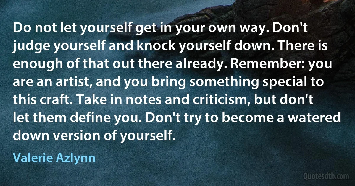 Do not let yourself get in your own way. Don't judge yourself and knock yourself down. There is enough of that out there already. Remember: you are an artist, and you bring something special to this craft. Take in notes and criticism, but don't let them define you. Don't try to become a watered down version of yourself. (Valerie Azlynn)