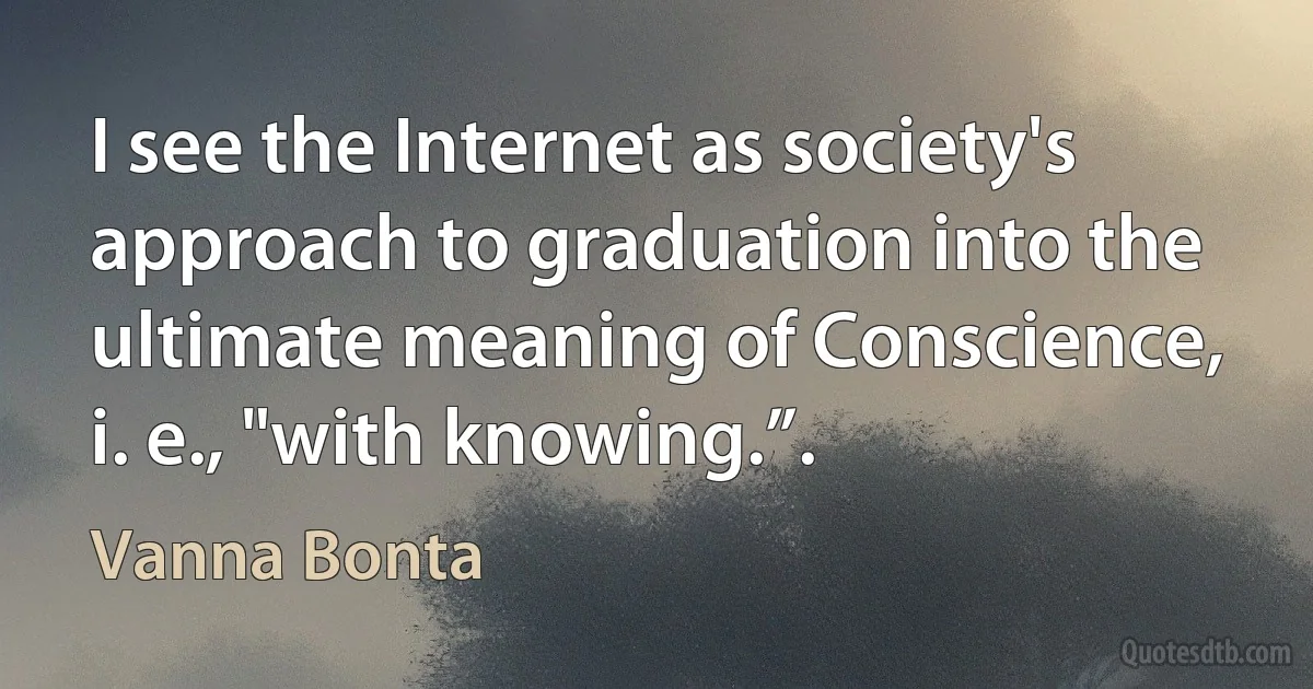 I see the Internet as society's approach to graduation into the ultimate meaning of Conscience, i. e., "with knowing.”. (Vanna Bonta)