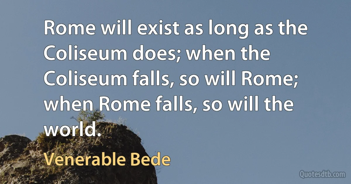 Rome will exist as long as the Coliseum does; when the Coliseum falls, so will Rome; when Rome falls, so will the world. (Venerable Bede)