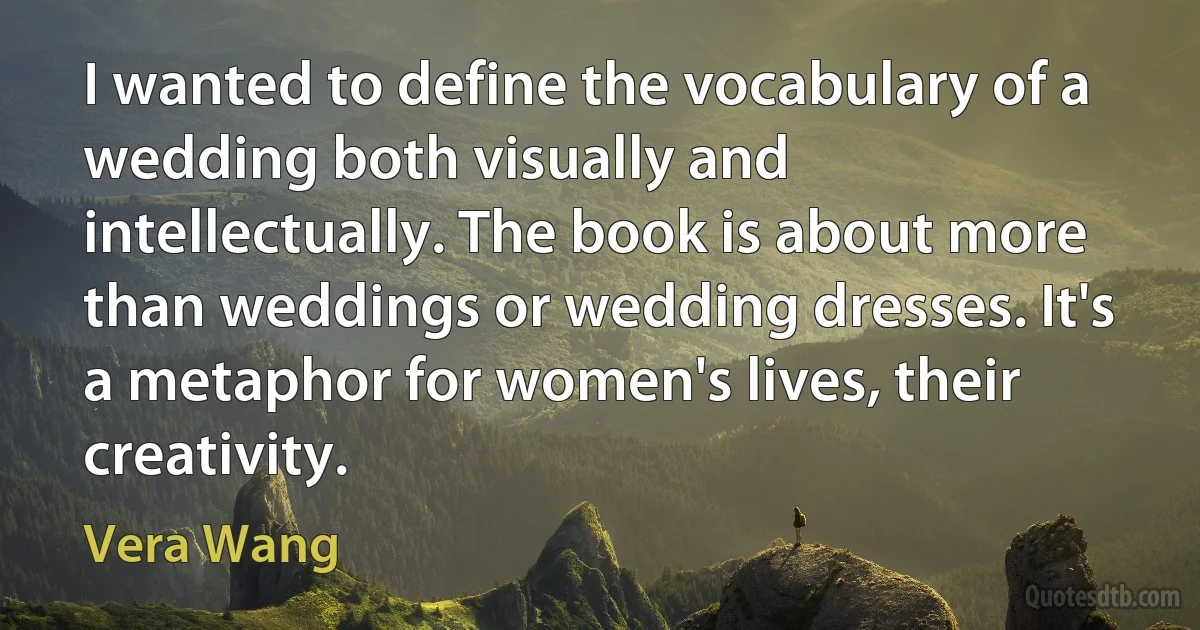 I wanted to define the vocabulary of a wedding both visually and intellectually. The book is about more than weddings or wedding dresses. It's a metaphor for women's lives, their creativity. (Vera Wang)