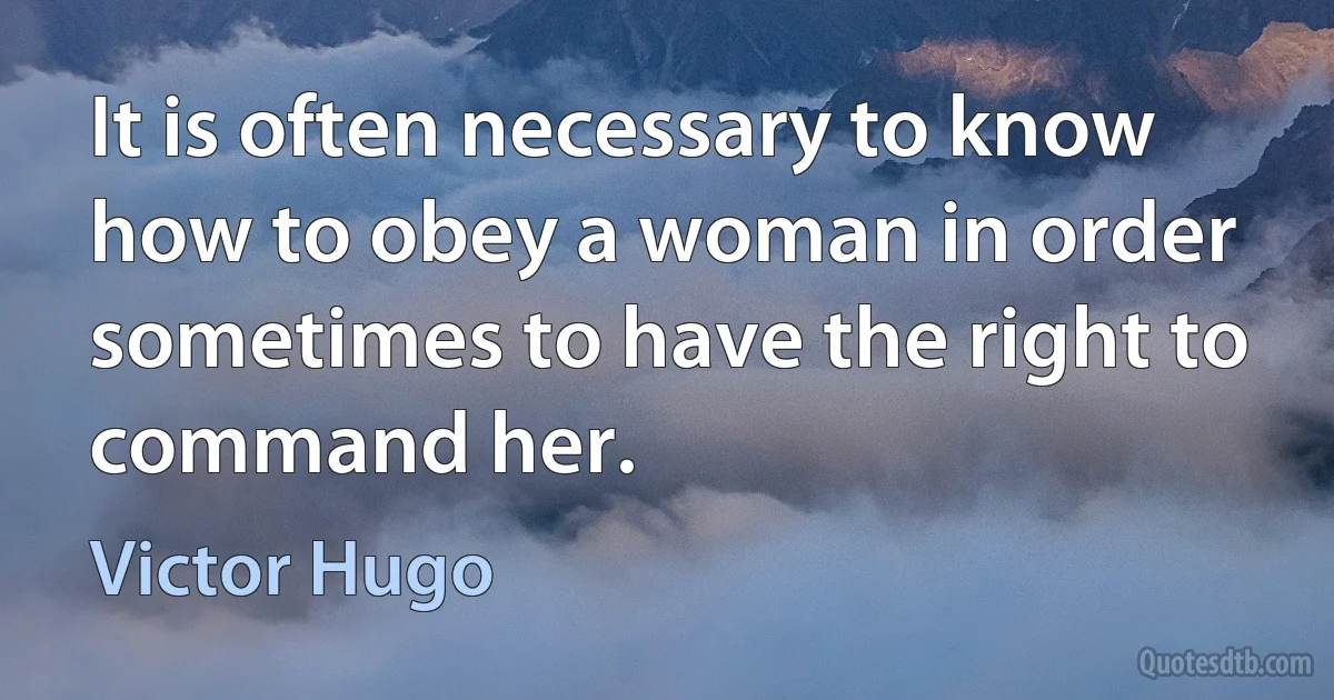 It is often necessary to know how to obey a woman in order sometimes to have the right to command her. (Victor Hugo)