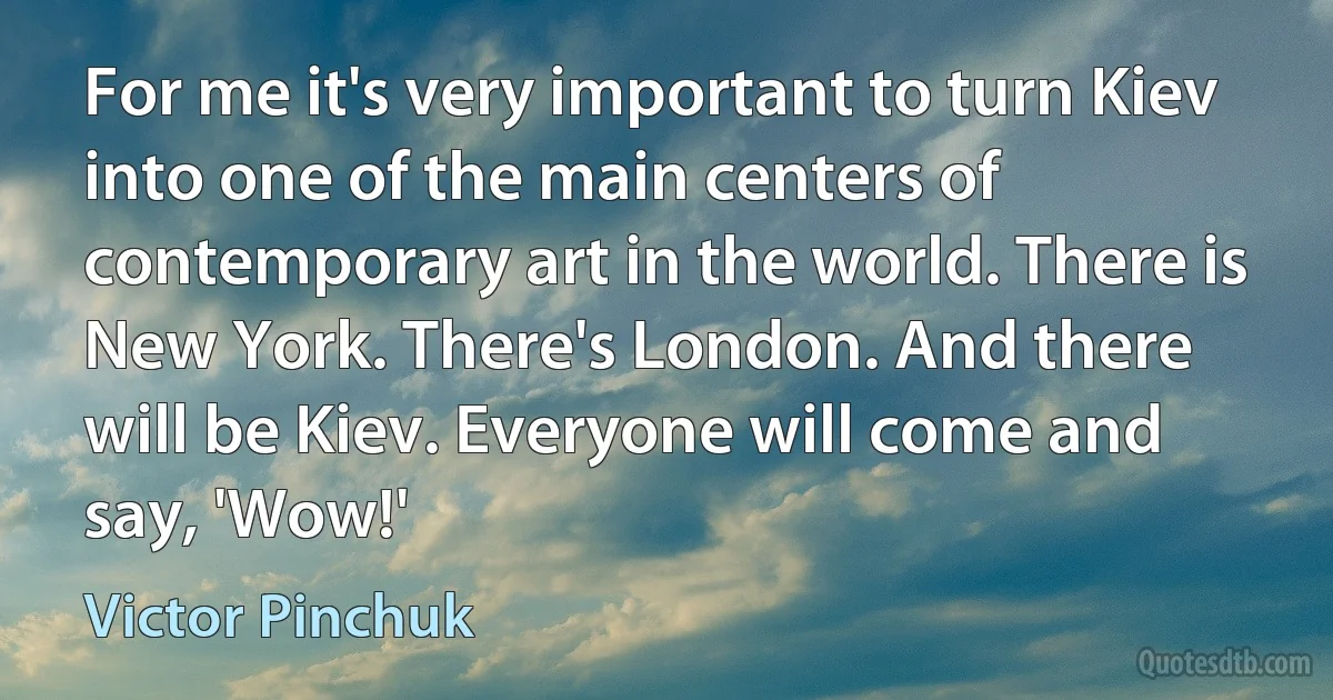 For me it's very important to turn Kiev into one of the main centers of contemporary art in the world. There is New York. There's London. And there will be Kiev. Everyone will come and say, 'Wow!' (Victor Pinchuk)