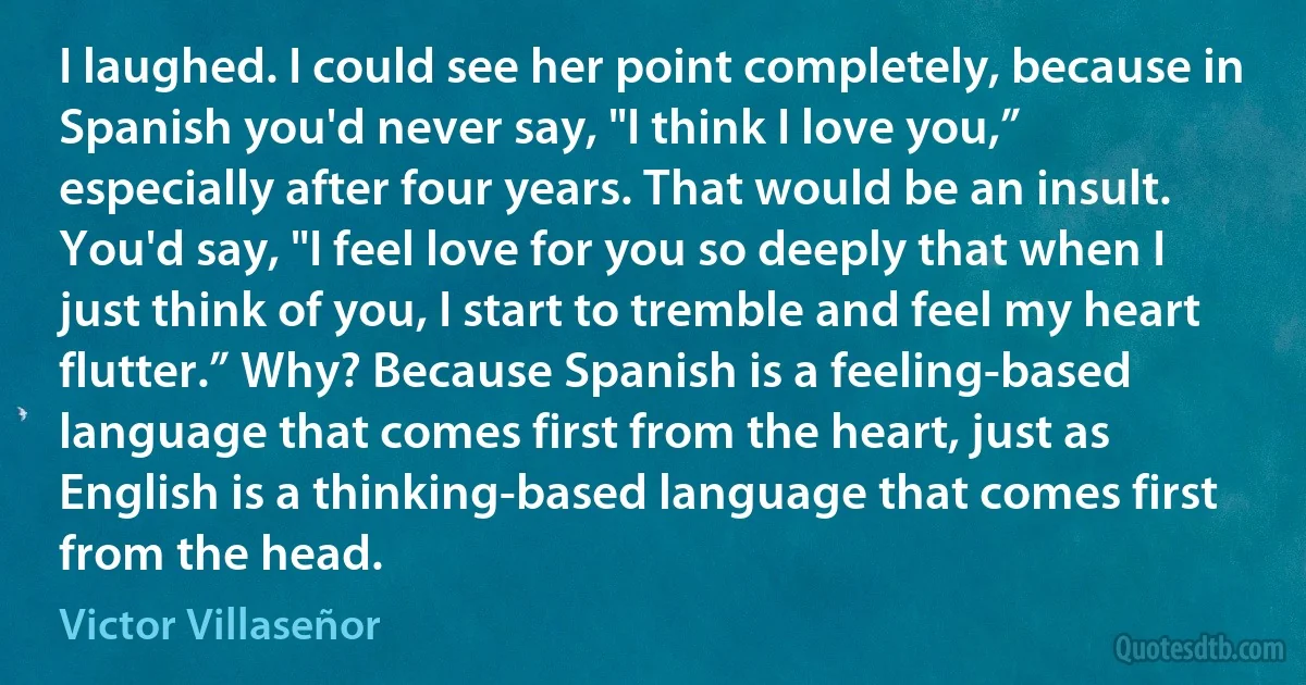 I laughed. I could see her point completely, because in Spanish you'd never say, "I think I love you,” especially after four years. That would be an insult. You'd say, "I feel love for you so deeply that when I just think of you, I start to tremble and feel my heart flutter.” Why? Because Spanish is a feeling-based language that comes first from the heart, just as English is a thinking-based language that comes first from the head. (Victor Villaseñor)