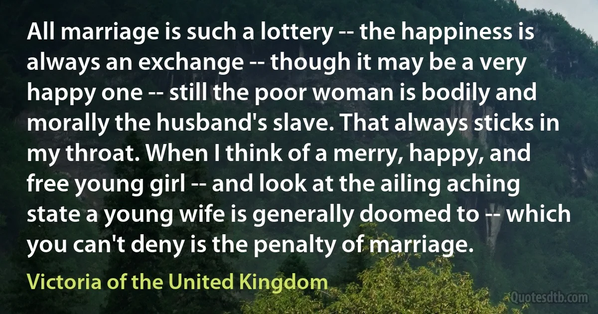 All marriage is such a lottery -- the happiness is always an exchange -- though it may be a very happy one -- still the poor woman is bodily and morally the husband's slave. That always sticks in my throat. When I think of a merry, happy, and free young girl -- and look at the ailing aching state a young wife is generally doomed to -- which you can't deny is the penalty of marriage. (Victoria of the United Kingdom)