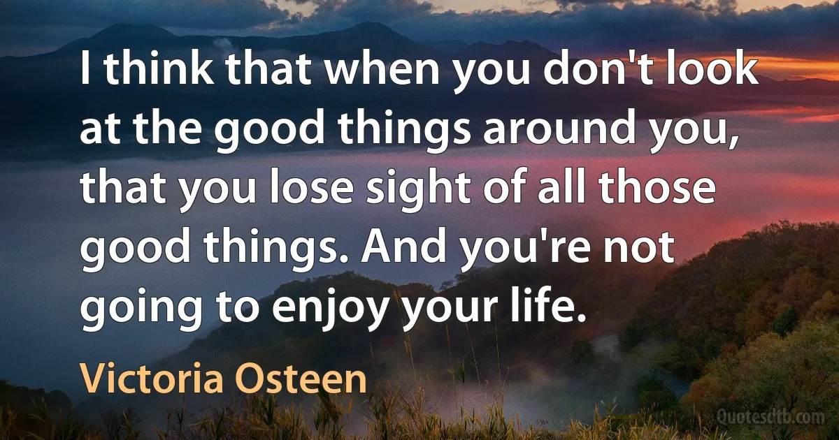 I think that when you don't look at the good things around you, that you lose sight of all those good things. And you're not going to enjoy your life. (Victoria Osteen)