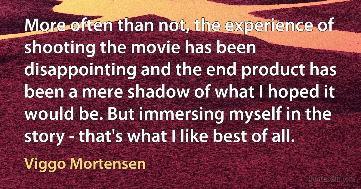 More often than not, the experience of shooting the movie has been disappointing and the end product has been a mere shadow of what I hoped it would be. But immersing myself in the story - that's what I like best of all. (Viggo Mortensen)