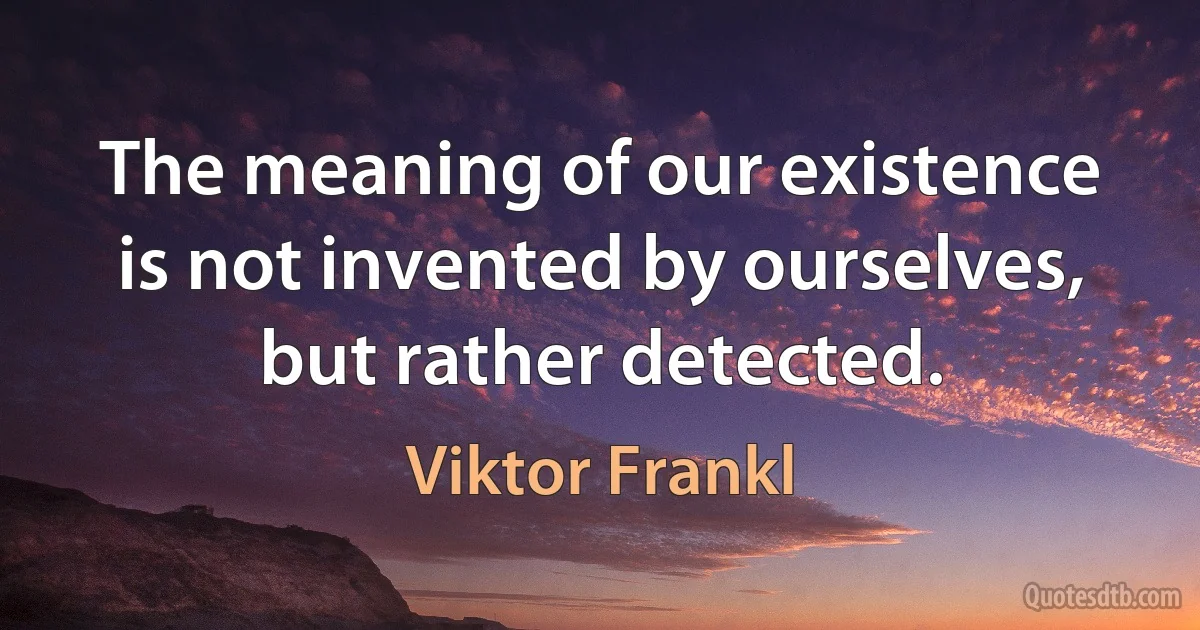 The meaning of our existence is not invented by ourselves, but rather detected. (Viktor Frankl)