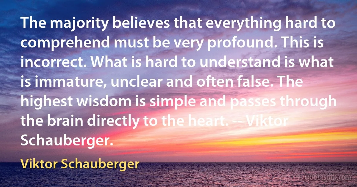 The majority believes that everything hard to comprehend must be very profound. This is incorrect. What is hard to understand is what is immature, unclear and often false. The highest wisdom is simple and passes through the brain directly to the heart. -- Viktor Schauberger. (Viktor Schauberger)