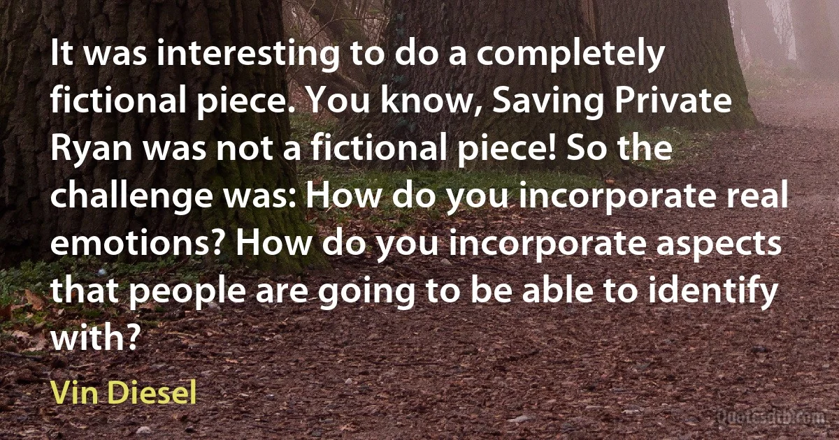 It was interesting to do a completely fictional piece. You know, Saving Private Ryan was not a fictional piece! So the challenge was: How do you incorporate real emotions? How do you incorporate aspects that people are going to be able to identify with? (Vin Diesel)