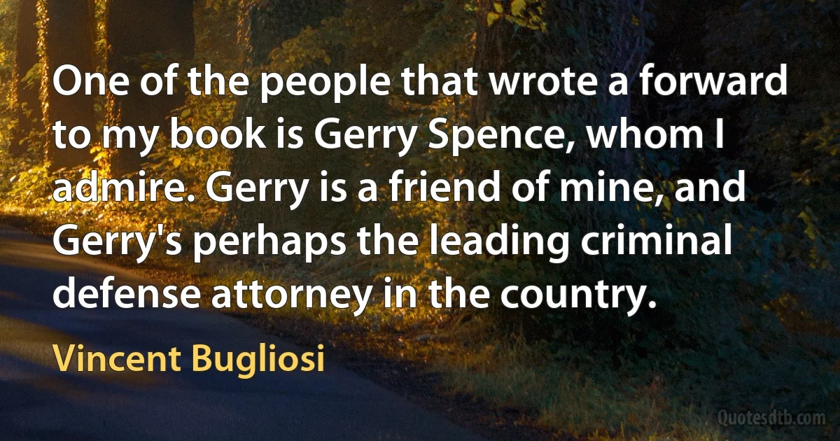 One of the people that wrote a forward to my book is Gerry Spence, whom I admire. Gerry is a friend of mine, and Gerry's perhaps the leading criminal defense attorney in the country. (Vincent Bugliosi)