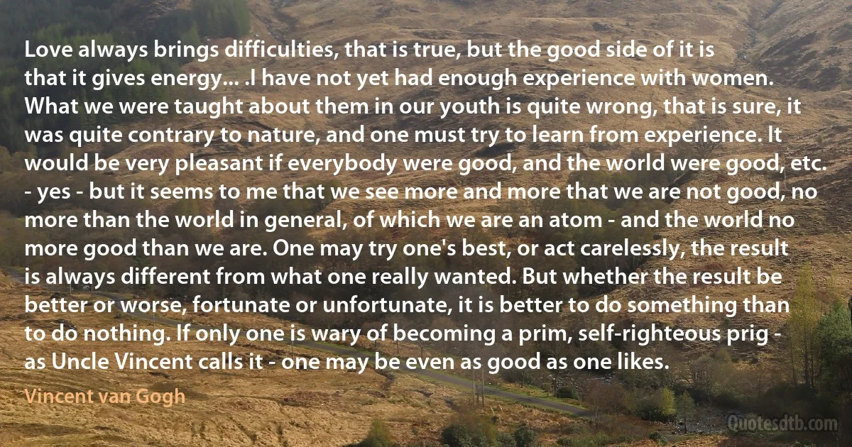 Love always brings difficulties, that is true, but the good side of it is that it gives energy... .I have not yet had enough experience with women. What we were taught about them in our youth is quite wrong, that is sure, it was quite contrary to nature, and one must try to learn from experience. It would be very pleasant if everybody were good, and the world were good, etc. - yes - but it seems to me that we see more and more that we are not good, no more than the world in general, of which we are an atom - and the world no more good than we are. One may try one's best, or act carelessly, the result is always different from what one really wanted. But whether the result be better or worse, fortunate or unfortunate, it is better to do something than to do nothing. If only one is wary of becoming a prim, self-righteous prig - as Uncle Vincent calls it - one may be even as good as one likes. (Vincent van Gogh)