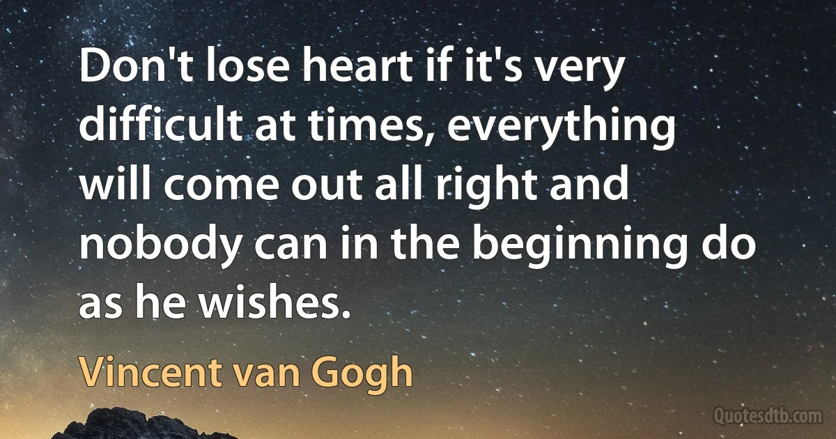 Don't lose heart if it's very difficult at times, everything will come out all right and nobody can in the beginning do as he wishes. (Vincent van Gogh)