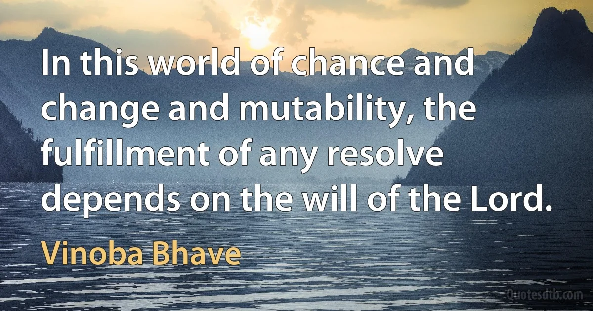 In this world of chance and change and mutability, the fulfillment of any resolve depends on the will of the Lord. (Vinoba Bhave)