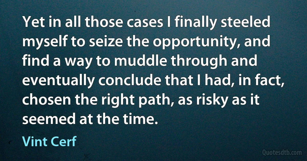 Yet in all those cases I finally steeled myself to seize the opportunity, and find a way to muddle through and eventually conclude that I had, in fact, chosen the right path, as risky as it seemed at the time. (Vint Cerf)