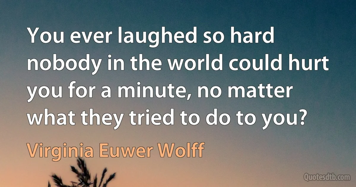 You ever laughed so hard nobody in the world could hurt you for a minute, no matter what they tried to do to you? (Virginia Euwer Wolff)