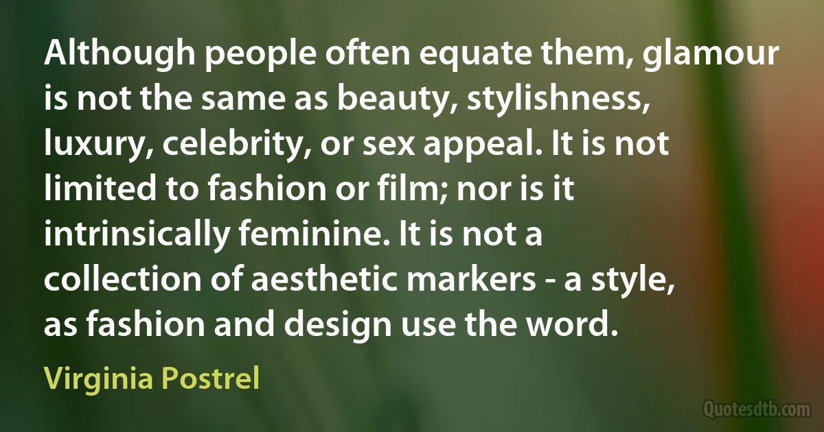 Although people often equate them, glamour is not the same as beauty, stylishness, luxury, celebrity, or sex appeal. It is not limited to fashion or film; nor is it intrinsically feminine. It is not a collection of aesthetic markers - a style, as fashion and design use the word. (Virginia Postrel)