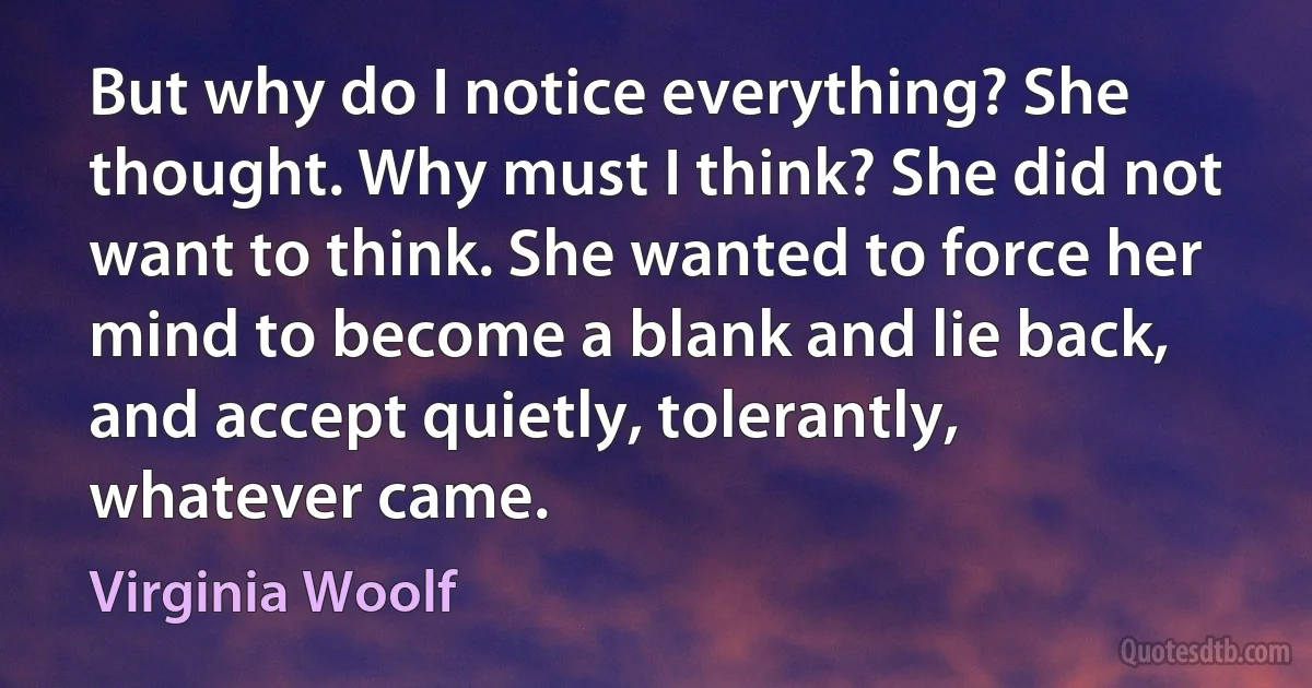 But why do I notice everything? She thought. Why must I think? She did not want to think. She wanted to force her mind to become a blank and lie back, and accept quietly, tolerantly, whatever came. (Virginia Woolf)