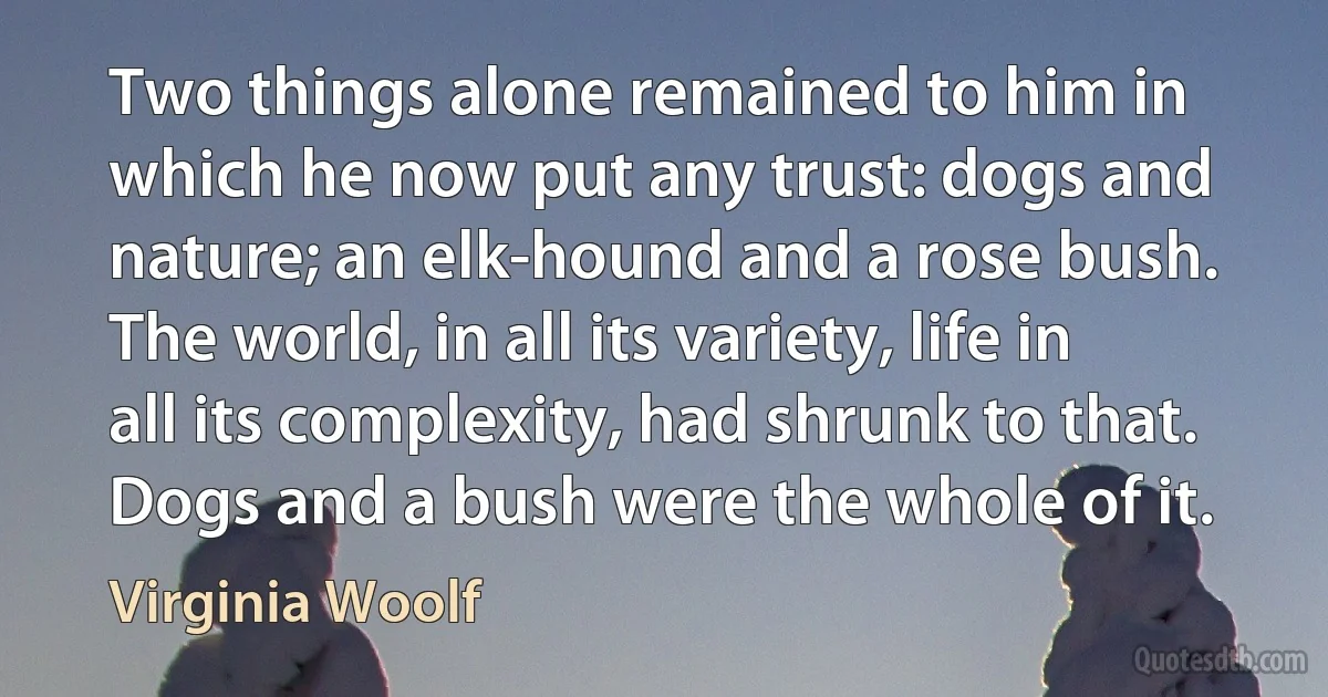 Two things alone remained to him in which he now put any trust: dogs and nature; an elk-hound and a rose bush. The world, in all its variety, life in all its complexity, had shrunk to that. Dogs and a bush were the whole of it. (Virginia Woolf)