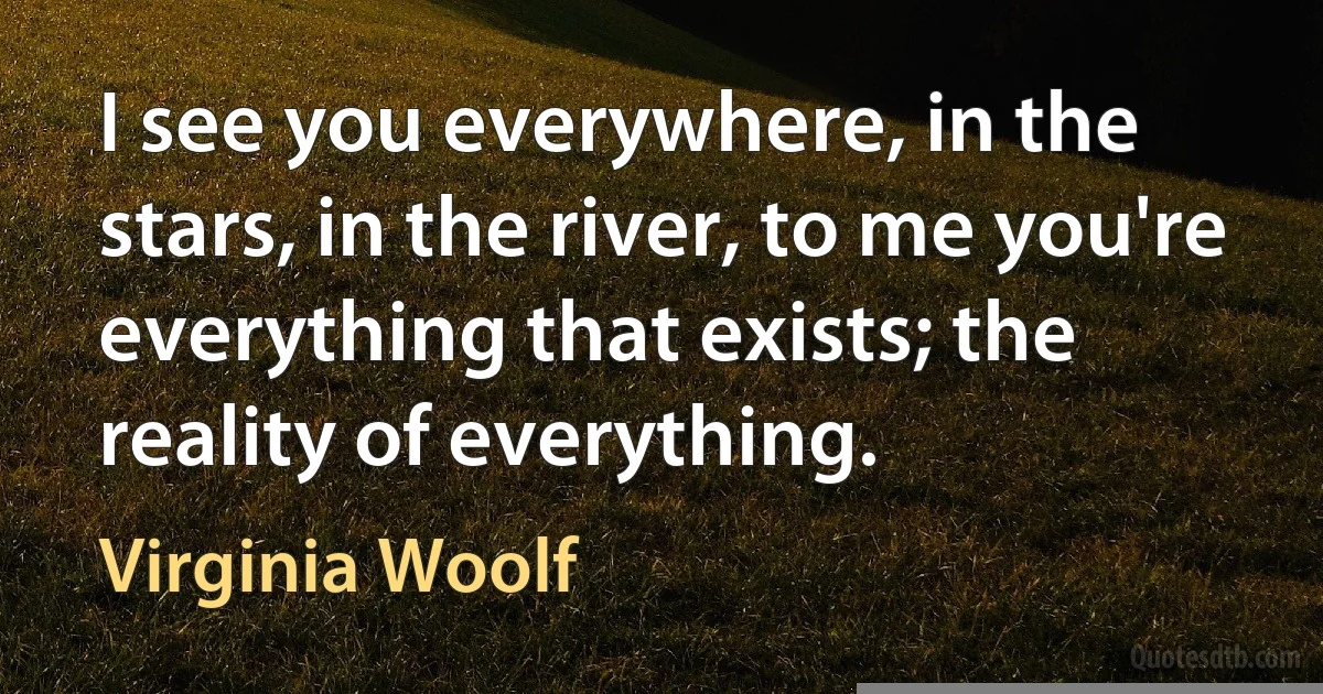 I see you everywhere, in the stars, in the river, to me you're everything that exists; the reality of everything. (Virginia Woolf)