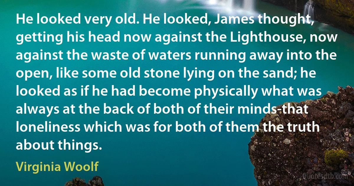 He looked very old. He looked, James thought, getting his head now against the Lighthouse, now against the waste of waters running away into the open, like some old stone lying on the sand; he looked as if he had become physically what was always at the back of both of their minds-that loneliness which was for both of them the truth about things. (Virginia Woolf)