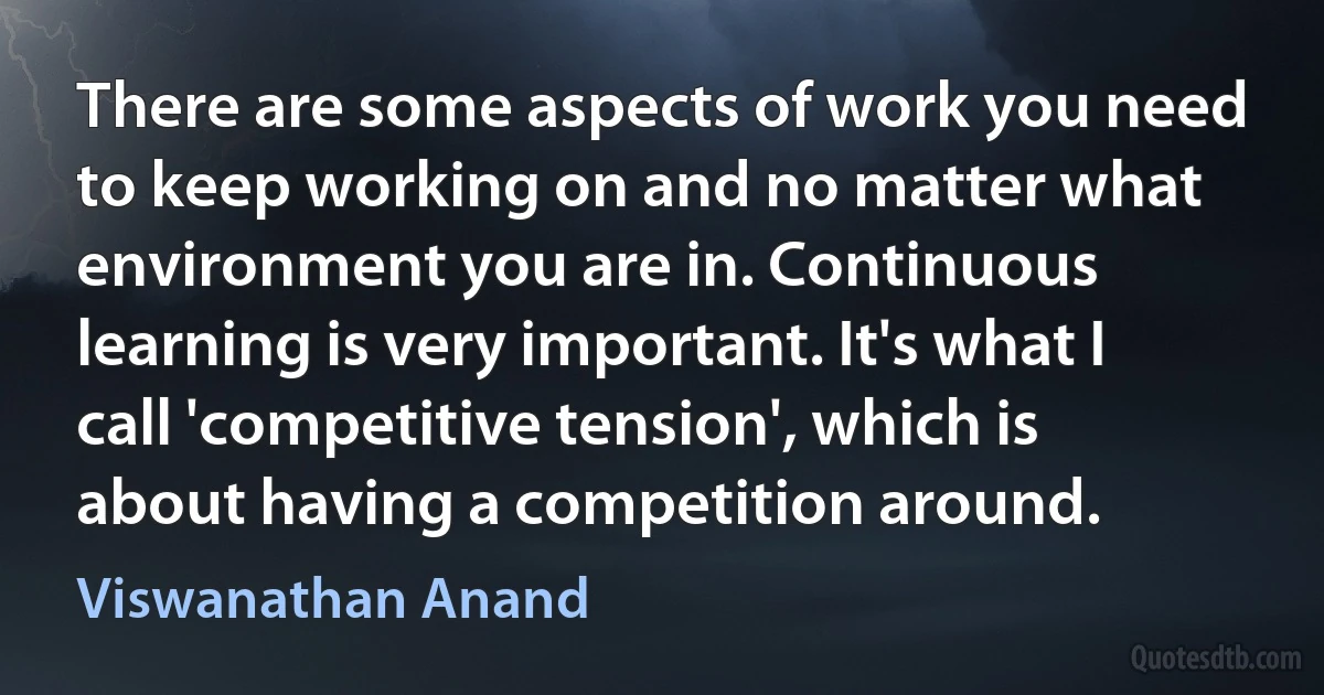 There are some aspects of work you need to keep working on and no matter what environment you are in. Continuous learning is very important. It's what I call 'competitive tension', which is about having a competition around. (Viswanathan Anand)