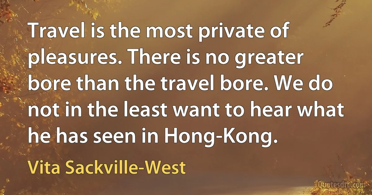 Travel is the most private of pleasures. There is no greater bore than the travel bore. We do not in the least want to hear what he has seen in Hong-Kong. (Vita Sackville-West)