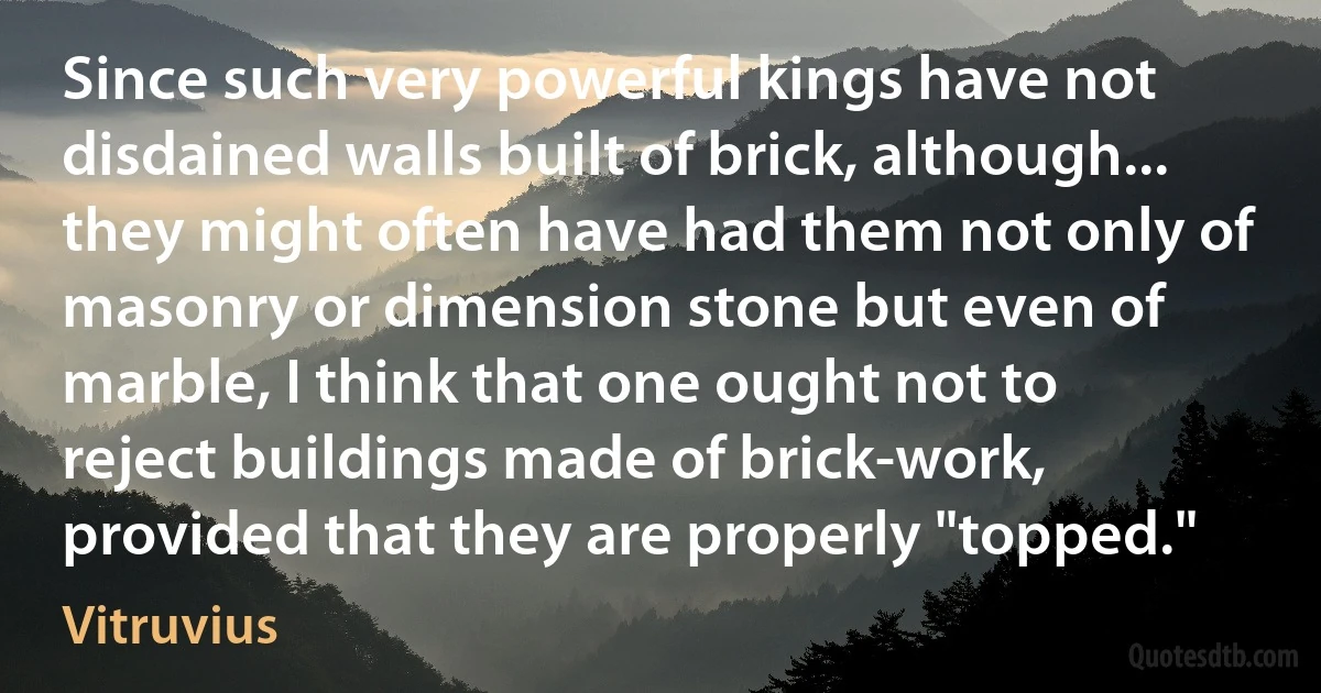 Since such very powerful kings have not disdained walls built of brick, although... they might often have had them not only of masonry or dimension stone but even of marble, I think that one ought not to reject buildings made of brick-work, provided that they are properly "topped." (Vitruvius)