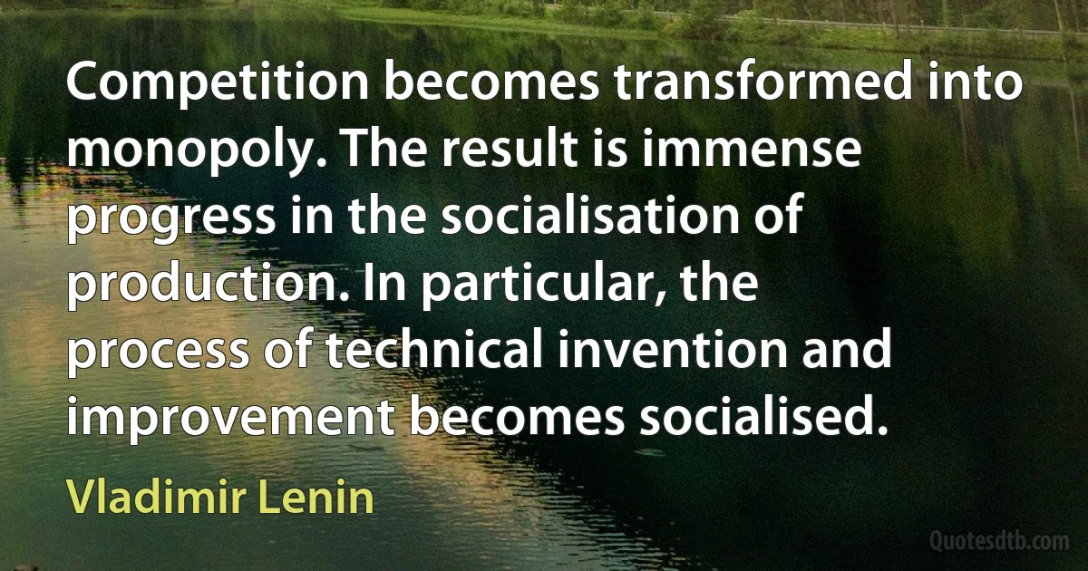 Competition becomes transformed into monopoly. The result is immense progress in the socialisation of production. In particular, the process of technical invention and improvement becomes socialised. (Vladimir Lenin)