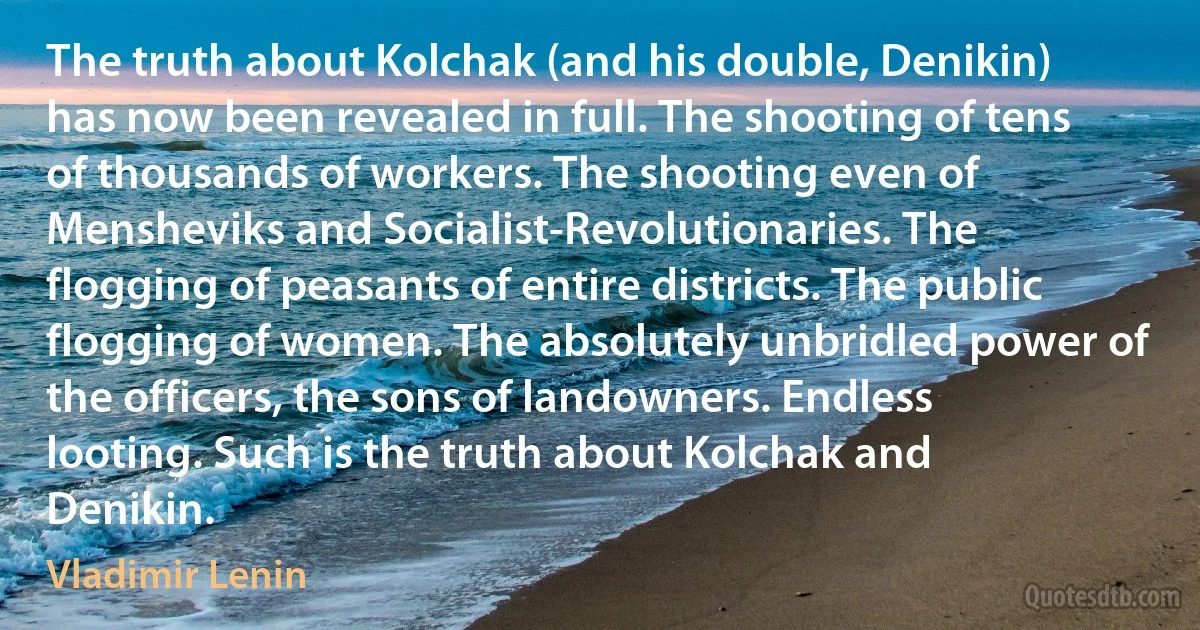 The truth about Kolchak (and his double, Denikin) has now been revealed in full. The shooting of tens of thousands of workers. The shooting even of Mensheviks and Socialist-Revolutionaries. The flogging of peasants of entire districts. The public flogging of women. The absolutely unbridled power of the officers, the sons of landowners. Endless looting. Such is the truth about Kolchak and Denikin. (Vladimir Lenin)