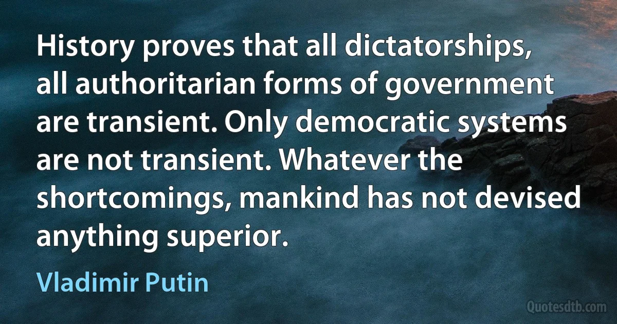 History proves that all dictatorships, all authoritarian forms of government are transient. Only democratic systems are not transient. Whatever the shortcomings, mankind has not devised anything superior. (Vladimir Putin)