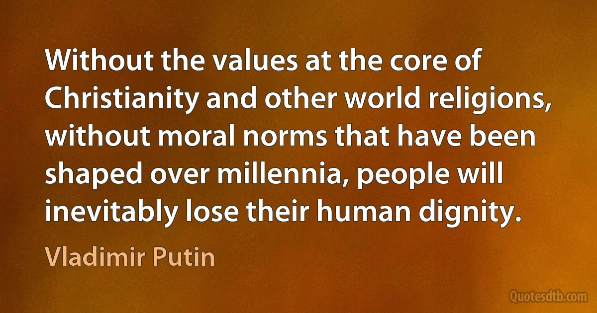 Without the values at the core of Christianity and other world religions, without moral norms that have been shaped over millennia, people will inevitably lose their human dignity. (Vladimir Putin)