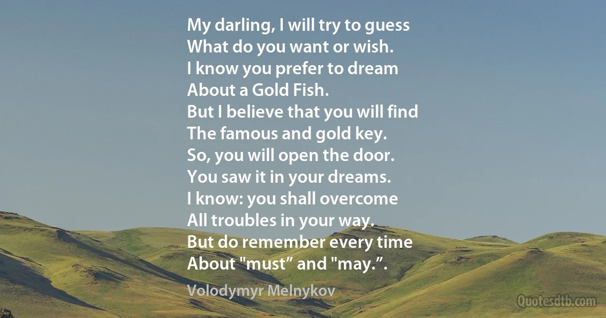 My darling, I will try to guess
What do you want or wish.
I know you prefer to dream
About a Gold Fish.
But I believe that you will find
The famous and gold key.
So, you will open the door.
You saw it in your dreams.
I know: you shall overcome
All troubles in your way.
But do remember every time
About "must” and "may.”. (Volodymyr Melnykov)