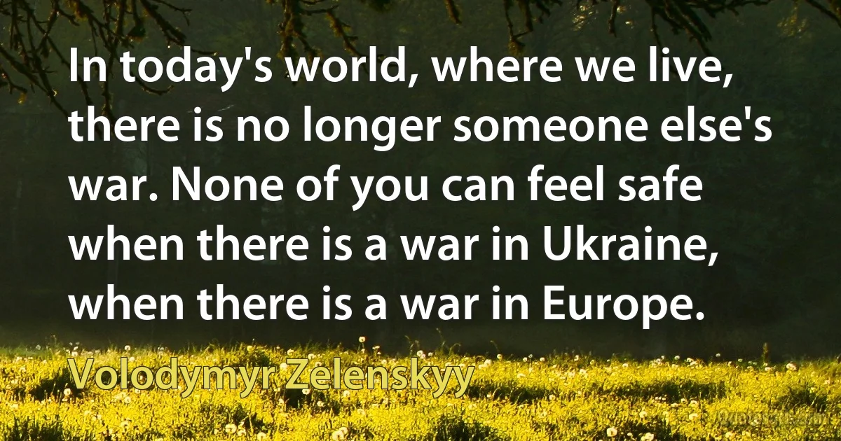 In today's world, where we live, there is no longer someone else's war. None of you can feel safe when there is a war in Ukraine, when there is a war in Europe. (Volodymyr Zelenskyy)