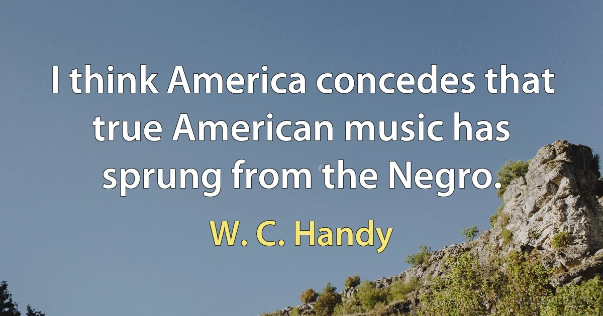 I think America concedes that true American music has sprung from the Negro. (W. C. Handy)