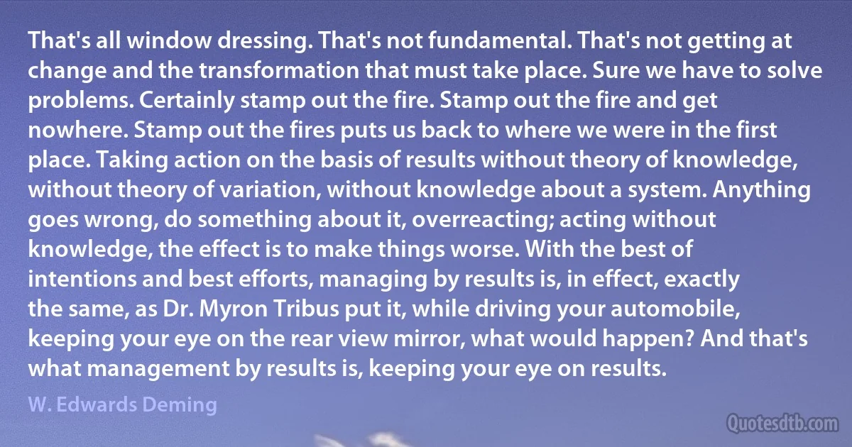 That's all window dressing. That's not fundamental. That's not getting at change and the transformation that must take place. Sure we have to solve problems. Certainly stamp out the fire. Stamp out the fire and get nowhere. Stamp out the fires puts us back to where we were in the first place. Taking action on the basis of results without theory of knowledge, without theory of variation, without knowledge about a system. Anything goes wrong, do something about it, overreacting; acting without knowledge, the effect is to make things worse. With the best of intentions and best efforts, managing by results is, in effect, exactly the same, as Dr. Myron Tribus put it, while driving your automobile, keeping your eye on the rear view mirror, what would happen? And that's what management by results is, keeping your eye on results. (W. Edwards Deming)