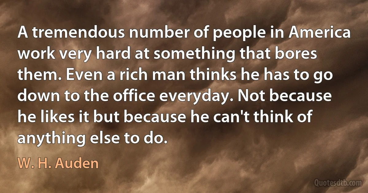 A tremendous number of people in America work very hard at something that bores them. Even a rich man thinks he has to go down to the office everyday. Not because he likes it but because he can't think of anything else to do. (W. H. Auden)