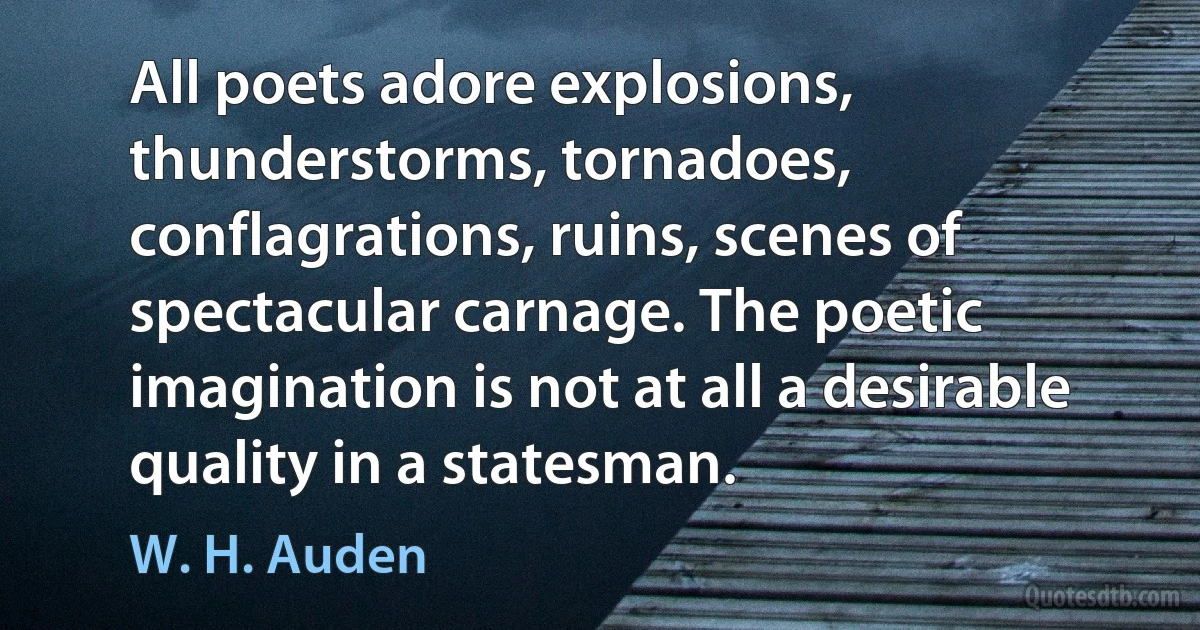 All poets adore explosions, thunderstorms, tornadoes, conflagrations, ruins, scenes of spectacular carnage. The poetic imagination is not at all a desirable quality in a statesman. (W. H. Auden)