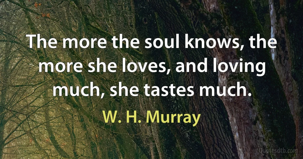 The more the soul knows, the more she loves, and loving much, she tastes much. (W. H. Murray)