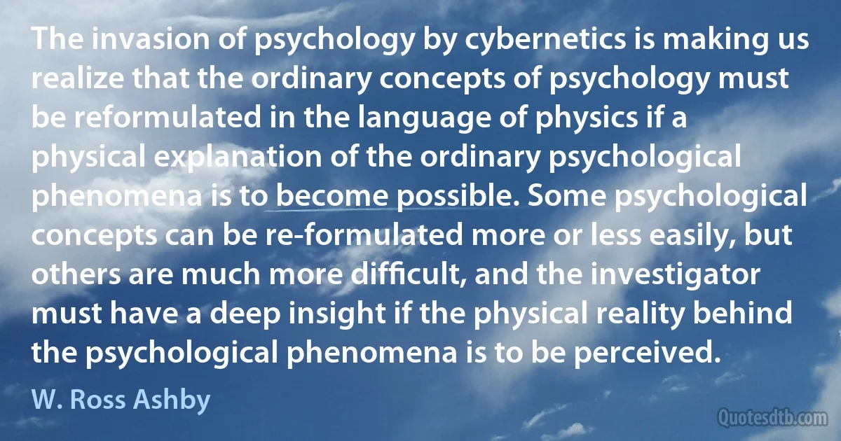 The invasion of psychology by cybernetics is making us realize that the ordinary concepts of psychology must be reformulated in the language of physics if a physical explanation of the ordinary psychological phenomena is to become possible. Some psychological concepts can be re-formulated more or less easily, but others are much more difﬁcult, and the investigator must have a deep insight if the physical reality behind the psychological phenomena is to be perceived. (W. Ross Ashby)