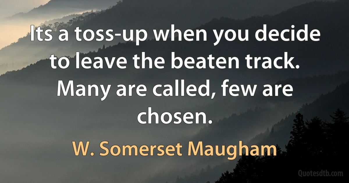 Its a toss-up when you decide to leave the beaten track. Many are called, few are chosen. (W. Somerset Maugham)