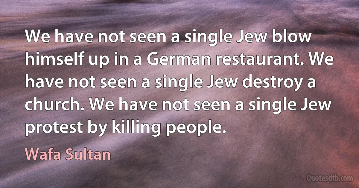 We have not seen a single Jew blow himself up in a German restaurant. We have not seen a single Jew destroy a church. We have not seen a single Jew protest by killing people. (Wafa Sultan)