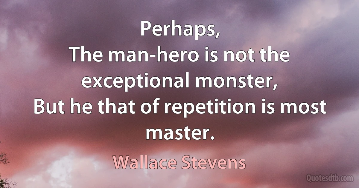 Perhaps,
The man-hero is not the exceptional monster,
But he that of repetition is most master. (Wallace Stevens)