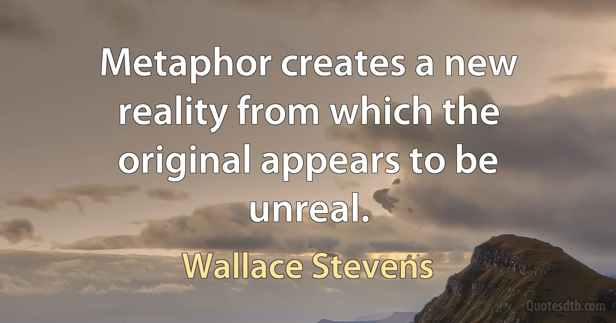 Metaphor creates a new reality from which the original appears to be unreal. (Wallace Stevens)